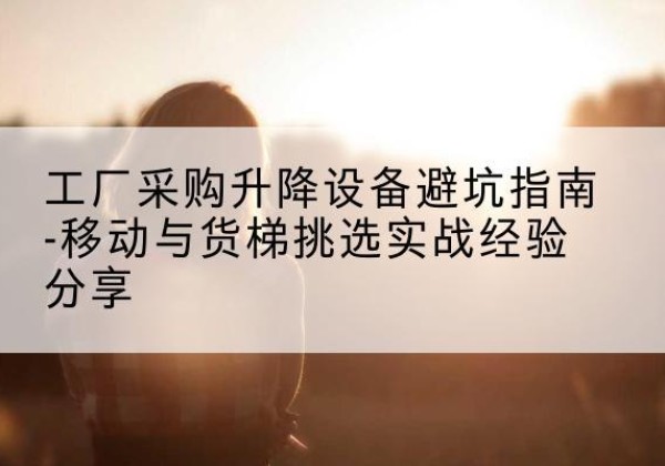 呼兰移动式升降机怎么选-工厂采购升降设备避坑指南-移动与货梯挑选实战经验分享