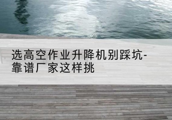 呼兰剪叉式升降机厂家-选高空作业升降机别踩坑-靠谱厂家这样挑