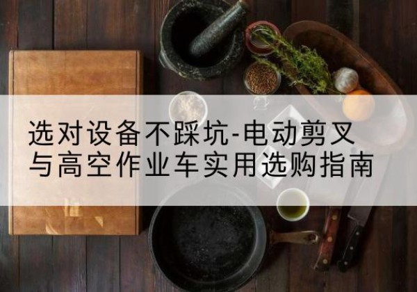 呼兰电动剪叉升降平台怎么选-选对设备不踩坑-电动剪叉与高空作业车实用选购指南