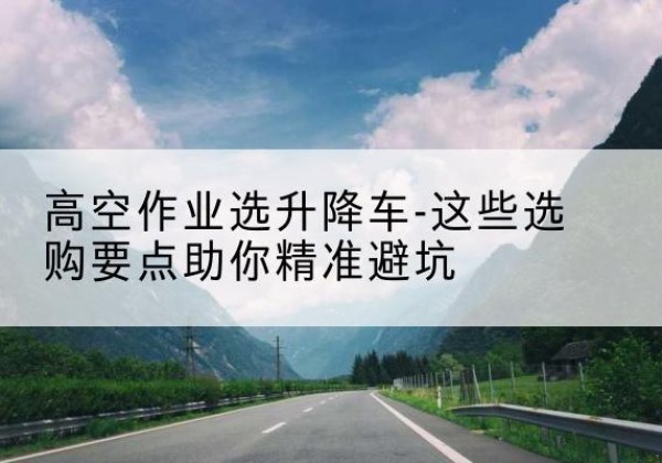 呼兰升降车厂家-高空作业选升降车-这些选购要点助你*避坑