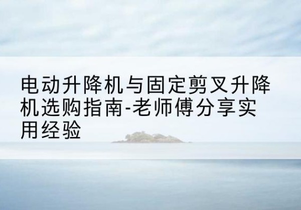 呼兰电动升降机怎么选-电动升降机与固定剪叉升降机选购指南-老师傅分享实用经验