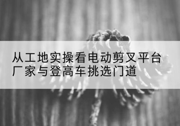 呼兰电动剪叉升降平台厂家-从工地实操看电动剪叉平台厂家与登高车挑选门道
